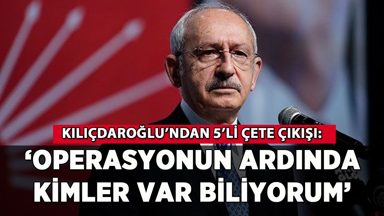 Kılıçdaroğlu: 'Operasyonun ardında kimler var biliyorum'