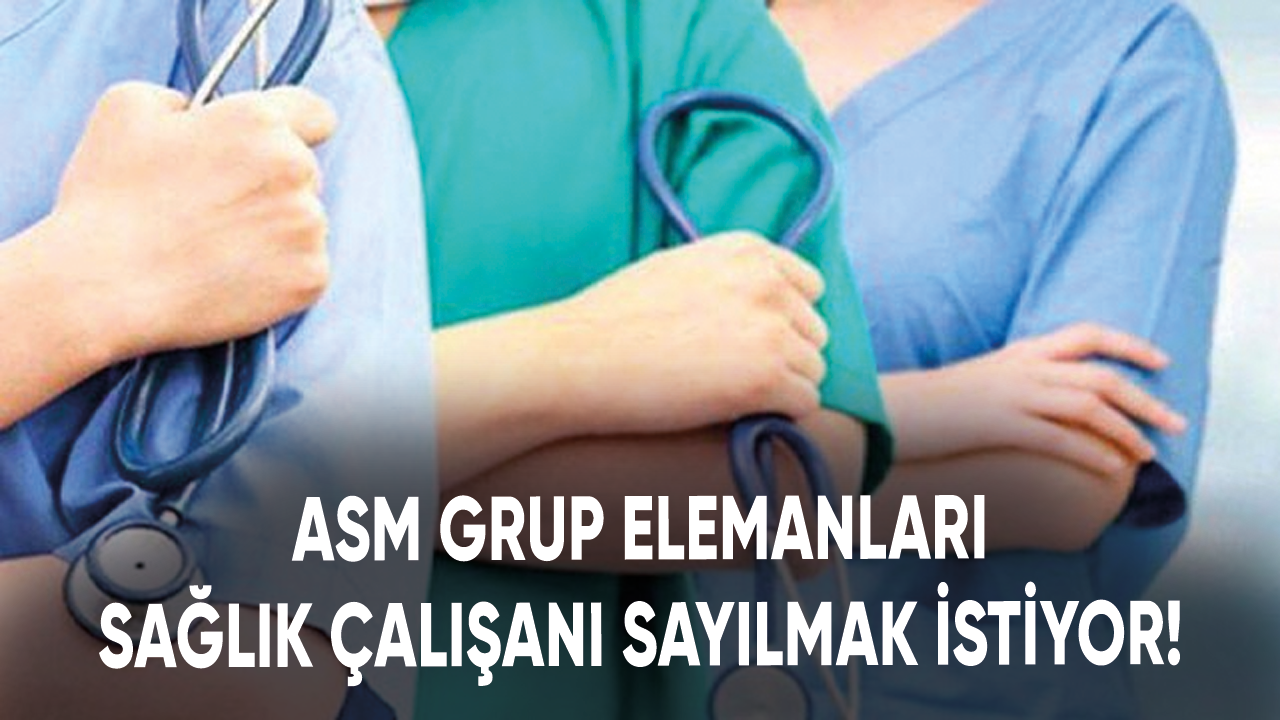 ASM Grup Elemanları sağlık çalışanı sayılmak istiyor!
