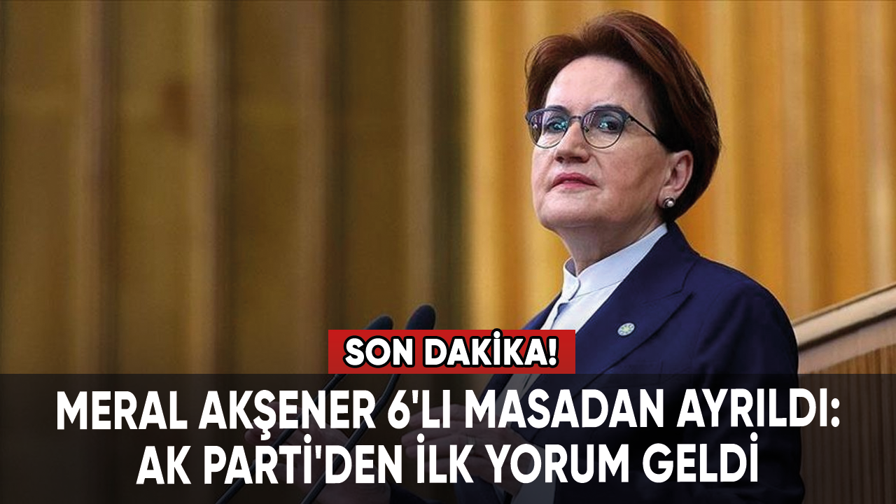 Meral Akşener'in 6'lı masadan ayrılmasının ardından AK Parti'den ilk yorum geldi