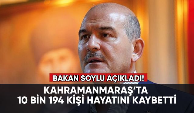 Süleyman Soylu: Kahramanmaraş’ta 10 bin 194 kişi hayatını kaybetti
