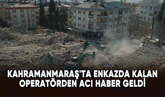 Kahramanmaraş'ta enkazda kalan operatörden acı haber geldi