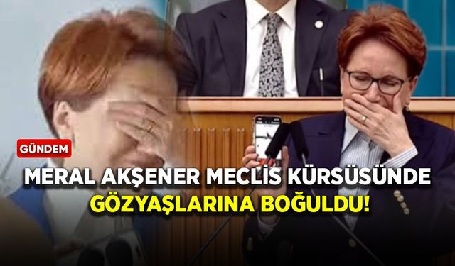 Meral Akşener Meclis kürsüsünde gözyaşlarına boğuldu!