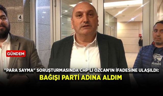 "Para sayma" soruşturmasında CHP'li Özcan'ın ifadesine ulaşıldı: Bağışı parti adına aldım