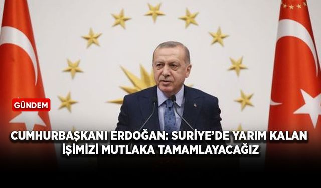 Cumhurbaşkanı Erdoğan: Suriye’de yarım kalan işimizi mutlaka tamamlayacağız