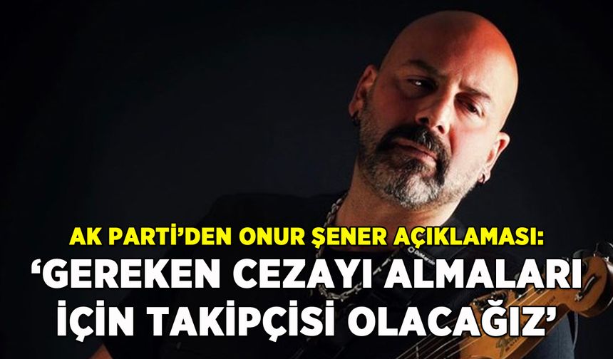 AK Parti'den Onur Şener açıklaması: 'Gereken ceza için takipçisi olacağız'