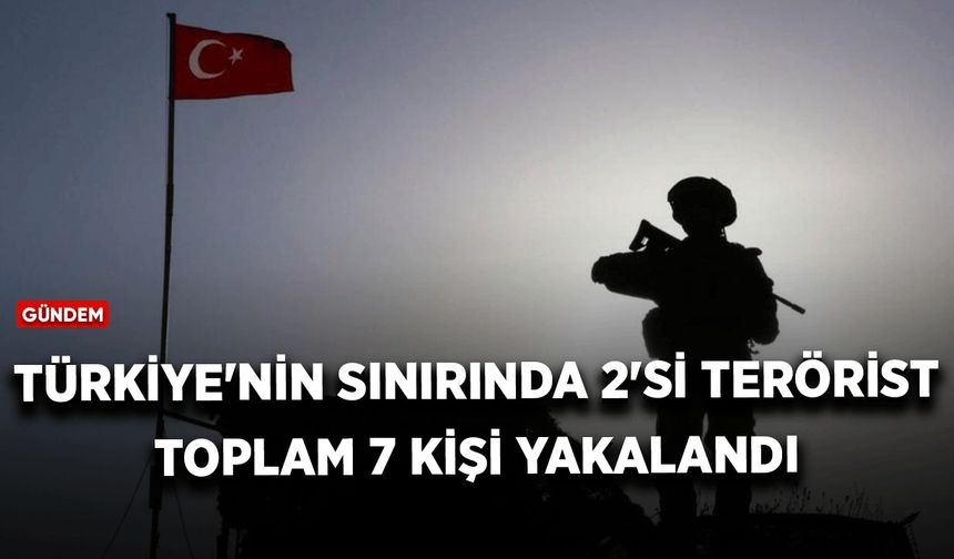 Türkiye'nin sınırında 2'si terörist toplam 7 kişi yakalandı